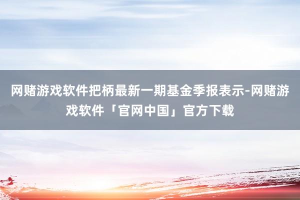 网赌游戏软件把柄最新一期基金季报表示-网赌游戏软件「官网中国」官方下载