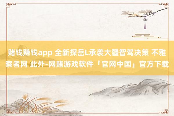 赌钱赚钱app 全新探岳L承袭大疆智驾决策 不雅察者网 此外-网赌游戏软件「官网中国」官方下载