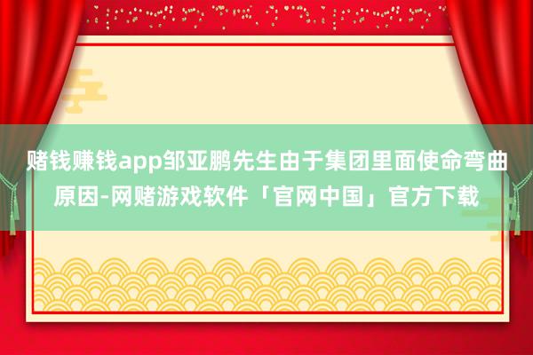 赌钱赚钱app邹亚鹏先生由于集团里面使命弯曲原因-网赌游戏软件「官网中国」官方下载