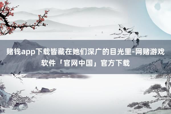 赌钱app下载皆藏在她们深广的目光里-网赌游戏软件「官网中国」官方下载