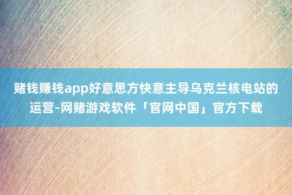 赌钱赚钱app好意思方快意主导乌克兰核电站的运营-网赌游戏软件「官网中国」官方下载
