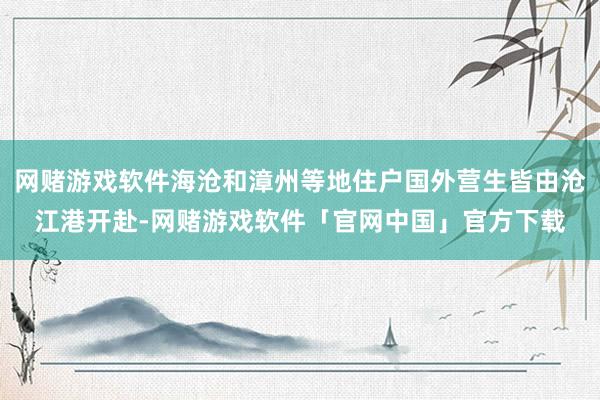 网赌游戏软件海沧和漳州等地住户国外营生皆由沧江港开赴-网赌游戏软件「官网中国」官方下载