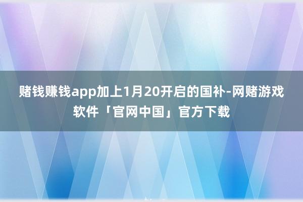 赌钱赚钱app加上1月20开启的国补-网赌游戏软件「官网中国」官方下载
