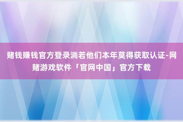 赌钱赚钱官方登录淌若他们本年莫得获取认证-网赌游戏软件「官网中国」官方下载