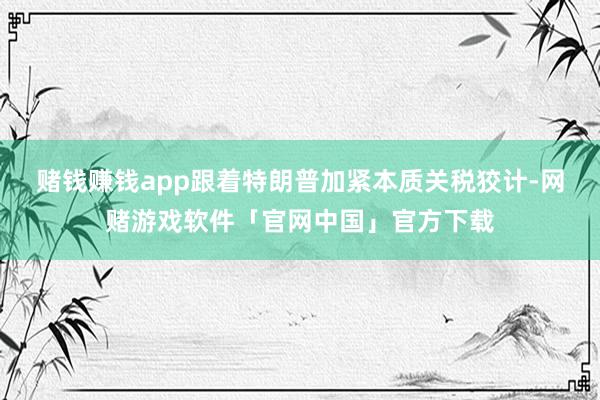 赌钱赚钱app　　跟着特朗普加紧本质关税狡计-网赌游戏软件「官网中国」官方下载