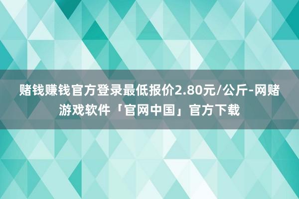 赌钱赚钱官方登录最低报价2.80元/公斤-网赌游戏软件「官网中国」官方下载