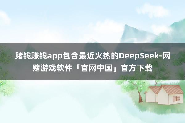 赌钱赚钱app包含最近火热的DeepSeek-网赌游戏软件「官网中国」官方下载