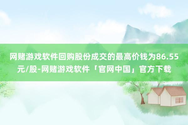 网赌游戏软件回购股份成交的最高价钱为86.55元/股-网赌游戏软件「官网中国」官方下载