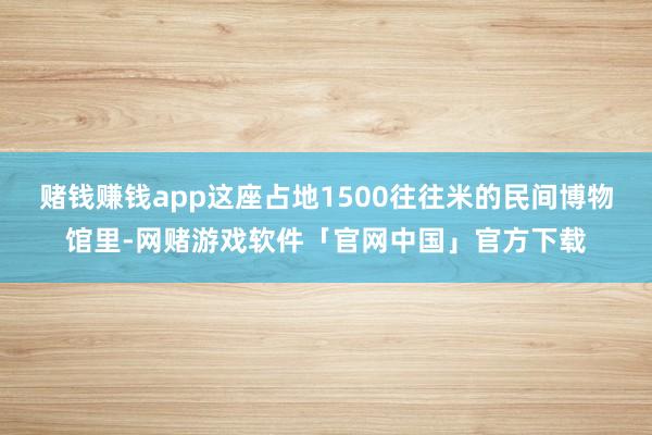 赌钱赚钱app这座占地1500往往米的民间博物馆里-网赌游戏软件「官网中国」官方下载