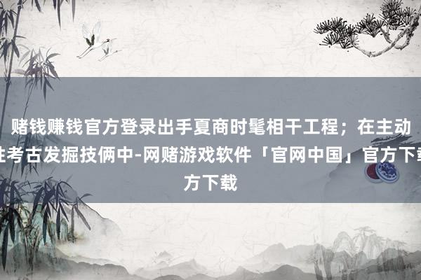 赌钱赚钱官方登录出手夏商时髦相干工程；在主动性考古发掘技俩中-网赌游戏软件「官网中国」官方下载