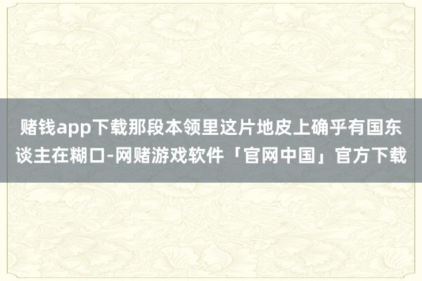 赌钱app下载那段本领里这片地皮上确乎有国东谈主在糊口-网赌游戏软件「官网中国」官方下载