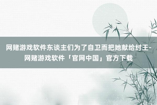 网赌游戏软件东谈主们为了自卫而把她献给纣王-网赌游戏软件「官网中国」官方下载