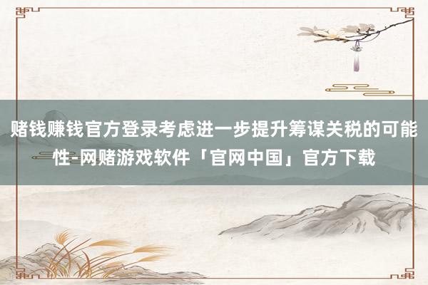 赌钱赚钱官方登录考虑进一步提升筹谋关税的可能性-网赌游戏软件「官网中国」官方下载
