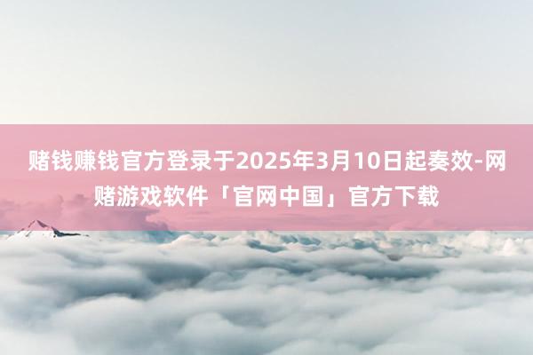 赌钱赚钱官方登录于2025年3月10日起奏效-网赌游戏软件「官网中国」官方下载