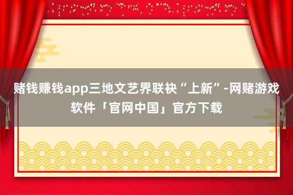 赌钱赚钱app三地文艺界联袂“上新”-网赌游戏软件「官网中国」官方下载