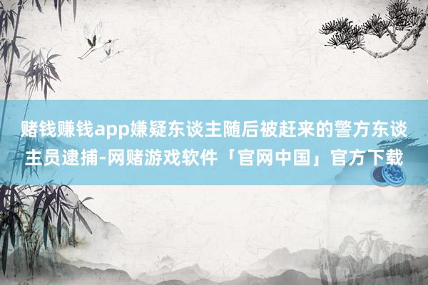 赌钱赚钱app嫌疑东谈主随后被赶来的警方东谈主员逮捕-网赌游戏软件「官网中国」官方下载