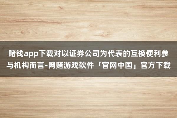 赌钱app下载对以证券公司为代表的互换便利参与机构而言-网赌游戏软件「官网中国」官方下载