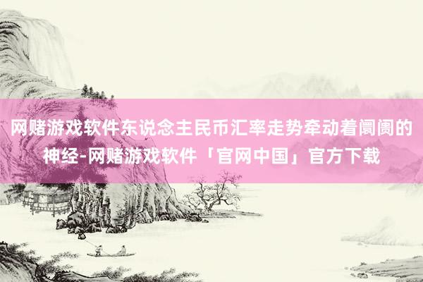 网赌游戏软件东说念主民币汇率走势牵动着阛阓的神经-网赌游戏软件「官网中国」官方下载