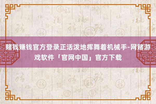赌钱赚钱官方登录正活泼地挥舞着机械手-网赌游戏软件「官网中国」官方下载