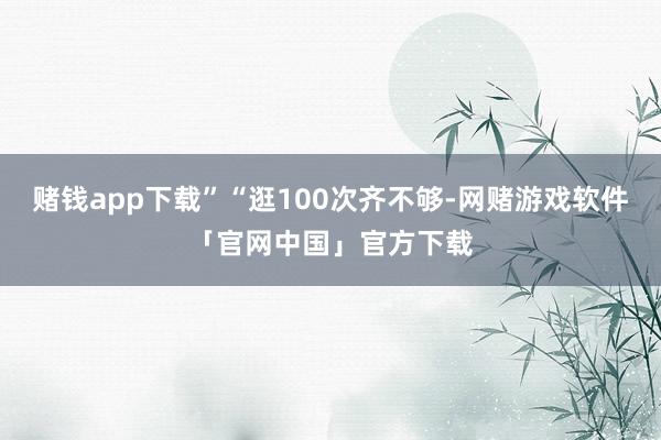 赌钱app下载”“逛100次齐不够-网赌游戏软件「官网中国」官方下载