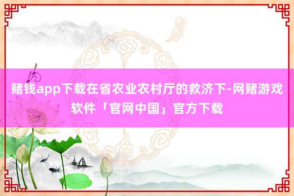 赌钱app下载在省农业农村厅的救济下-网赌游戏软件「官网中国」官方下载