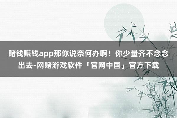 赌钱赚钱app那你说奈何办啊！你少量齐不念念出去-网赌游戏软件「官网中国」官方下载