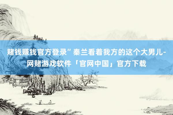 赌钱赚钱官方登录”秦兰看着我方的这个大男儿-网赌游戏软件「官网中国」官方下载