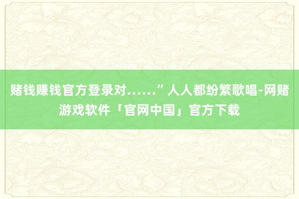 赌钱赚钱官方登录对……”人人都纷繁歌唱-网赌游戏软件「官网中国」官方下载