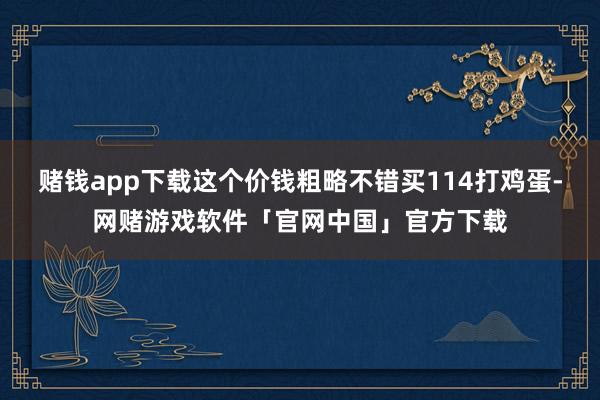 赌钱app下载这个价钱粗略不错买114打鸡蛋-网赌游戏软件「官网中国」官方下载