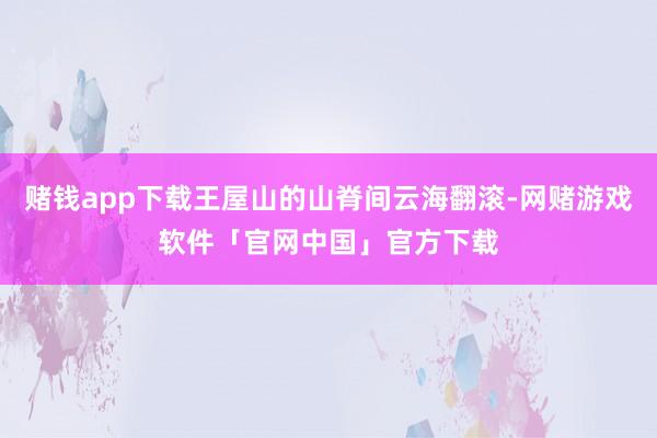 赌钱app下载王屋山的山脊间云海翻滚-网赌游戏软件「官网中国」官方下载