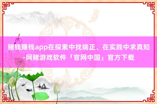 赌钱赚钱app在探索中找端正、在实践中求真知-网赌游戏软件「官网中国」官方下载