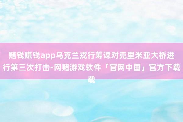 赌钱赚钱app乌克兰戎行筹谋对克里米亚大桥进行第三次打击-网赌游戏软件「官网中国」官方下载