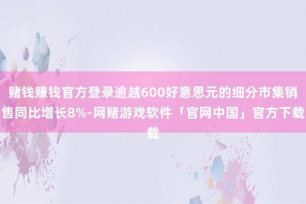 赌钱赚钱官方登录逾越600好意思元的细分市集销售同比增长8%-网赌游戏软件「官网中国」官方下载