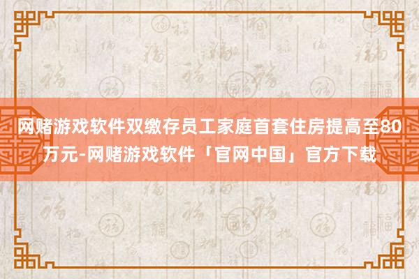 网赌游戏软件双缴存员工家庭首套住房提高至80万元-网赌游戏软件「官网中国」官方下载