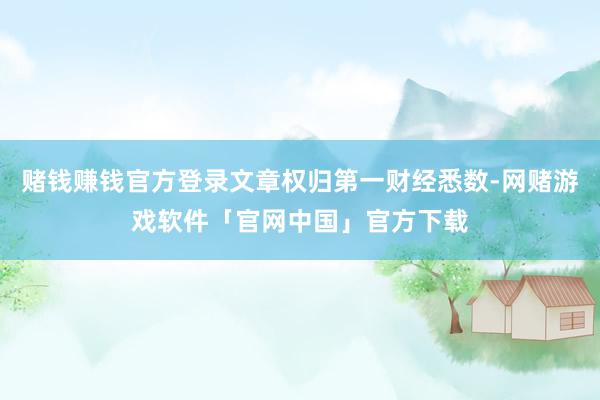 赌钱赚钱官方登录文章权归第一财经悉数-网赌游戏软件「官网中国」官方下载
