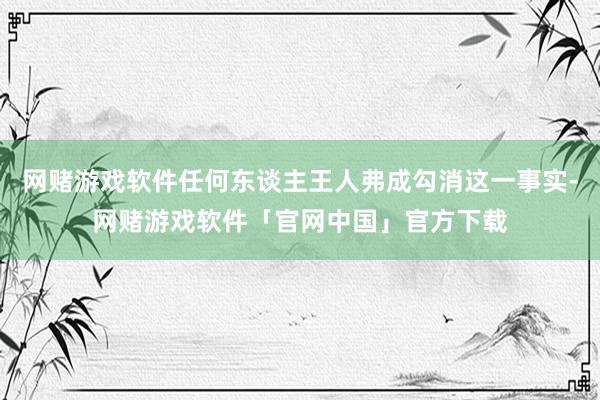 网赌游戏软件任何东谈主王人弗成勾消这一事实-网赌游戏软件「官网中国」官方下载
