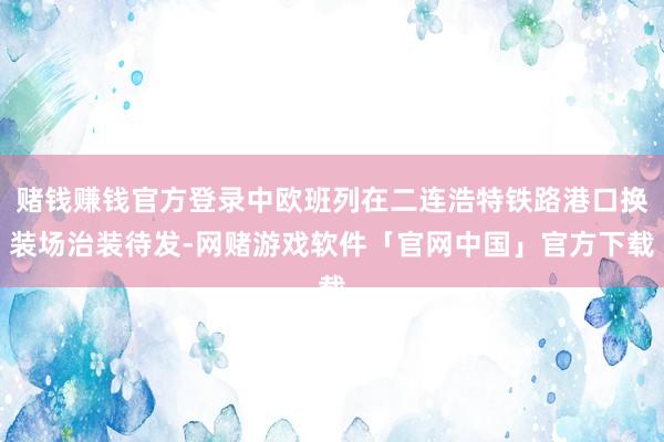赌钱赚钱官方登录中欧班列在二连浩特铁路港口换装场治装待发-网赌游戏软件「官网中国」官方下载