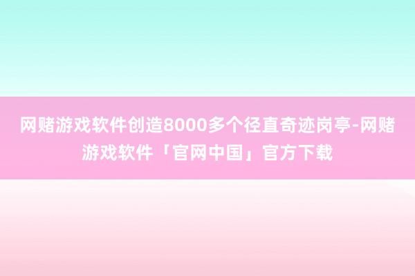 网赌游戏软件创造8000多个径直奇迹岗亭-网赌游戏软件「官网中国」官方下载