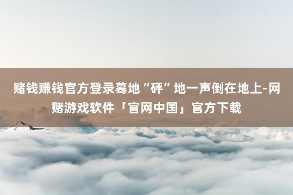 赌钱赚钱官方登录蓦地“砰”地一声倒在地上-网赌游戏软件「官网中国」官方下载