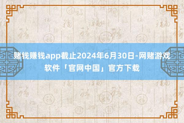赌钱赚钱app截止2024年6月30日-网赌游戏软件「官网中国」官方下载