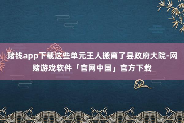 赌钱app下载这些单元王人搬离了县政府大院-网赌游戏软件「官网中国」官方下载