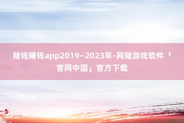赌钱赚钱app2019—2023年-网赌游戏软件「官网中国」官方下载
