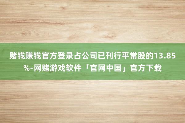 赌钱赚钱官方登录占公司已刊行平常股的13.85%-网赌游戏软件「官网中国」官方下载