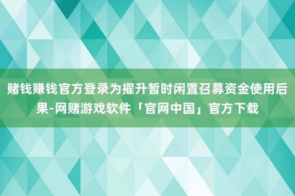 赌钱赚钱官方登录为擢升暂时闲置召募资金使用后果-网赌游戏软件「官网中国」官方下载