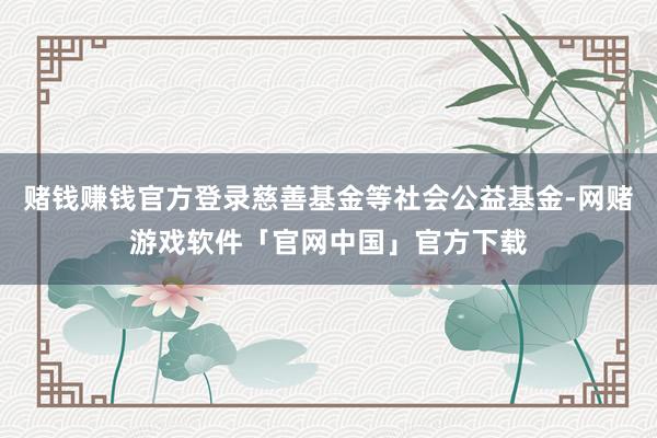 赌钱赚钱官方登录慈善基金等社会公益基金-网赌游戏软件「官网中国」官方下载
