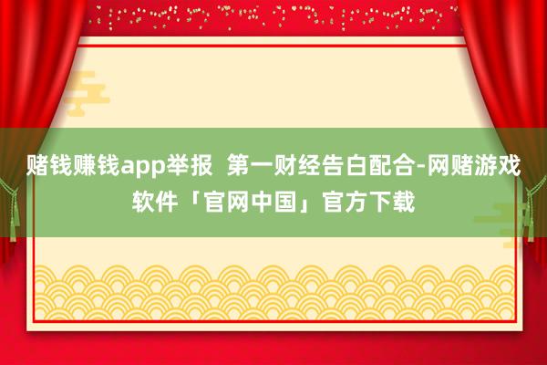 赌钱赚钱app举报  第一财经告白配合-网赌游戏软件「官网中国」官方下载