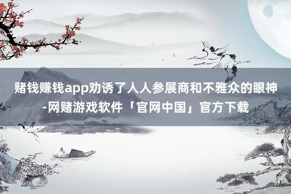赌钱赚钱app劝诱了人人参展商和不雅众的眼神-网赌游戏软件「官网中国」官方下载