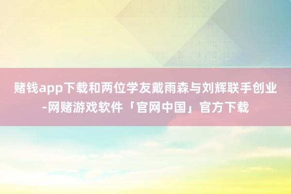 赌钱app下载和两位学友戴雨森与刘辉联手创业-网赌游戏软件「官网中国」官方下载