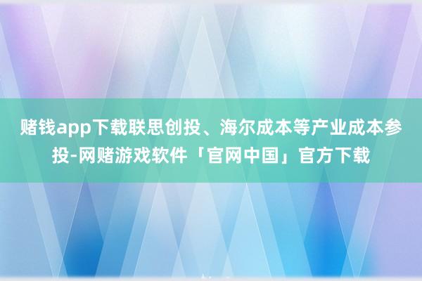 赌钱app下载联思创投、海尔成本等产业成本参投-网赌游戏软件「官网中国」官方下载