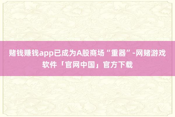 赌钱赚钱app已成为A股商场“重器”-网赌游戏软件「官网中国」官方下载
